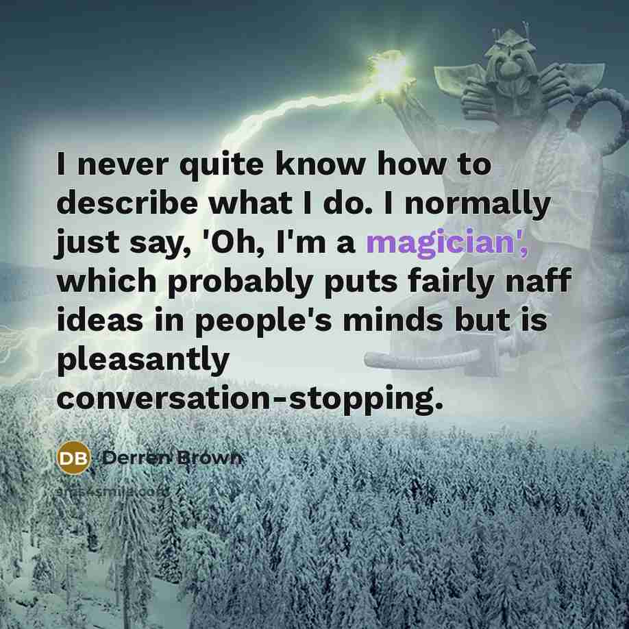 “I never quite know how to describe what I do. I normally just say, 'Oh, I'm a magician', which probably puts fairly naff ideas in people's minds but is pleasantly conversation-stopping.” quote by Derren Brown