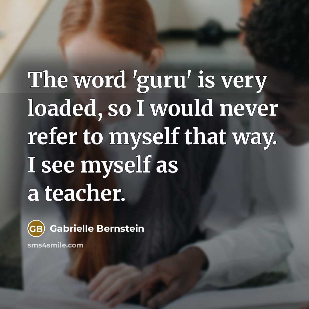 “The word 'guru' is very loaded, so I would never refer to myself that way. I see myself as a teacher.” quote by Gabrielle Bernstein