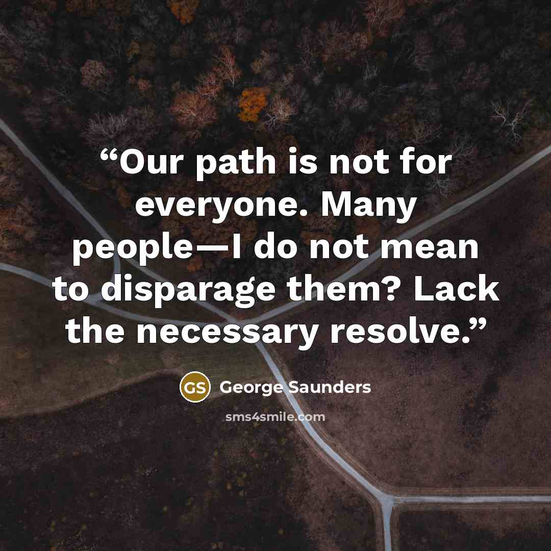 “Our path is not for everyone. Many people—I do not mean to disparage them? Lack the necessary resolve.” quote by George Saunders