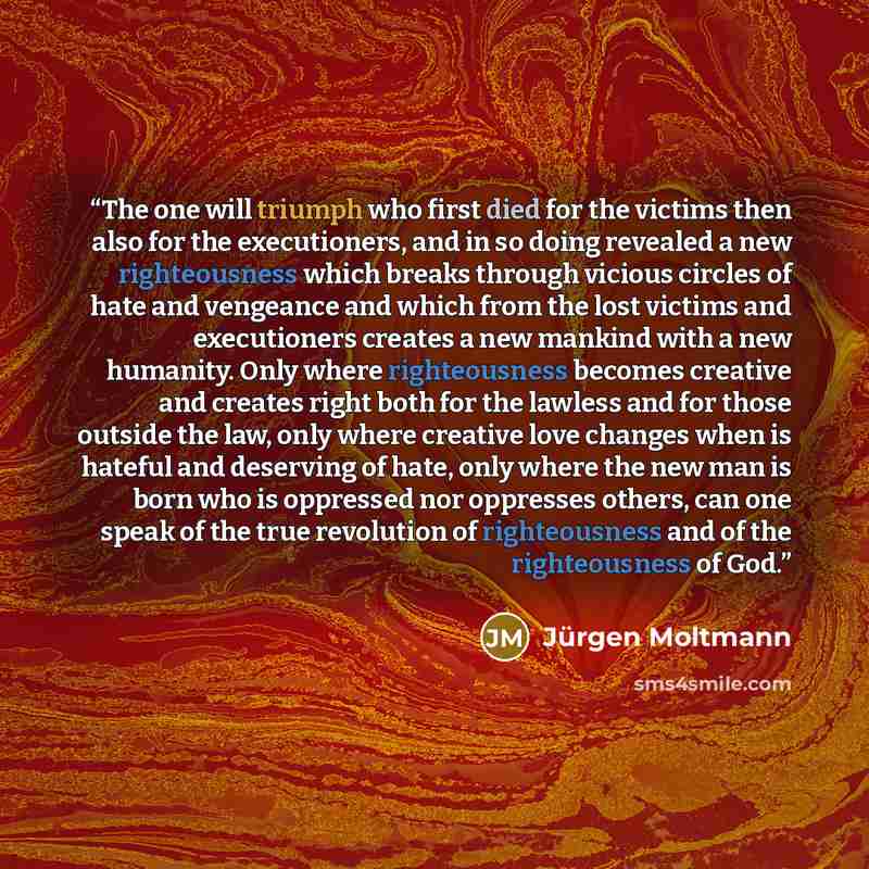 “The one will triumph who first died for the victims then also for the executioners, and in so doing revealed a new righteousness which breaks through vicious circles of hate and vengeance and which from the lost victims and executioners creates a new mankind with a new humanity. Only where…” quote by Jürgen Moltmann