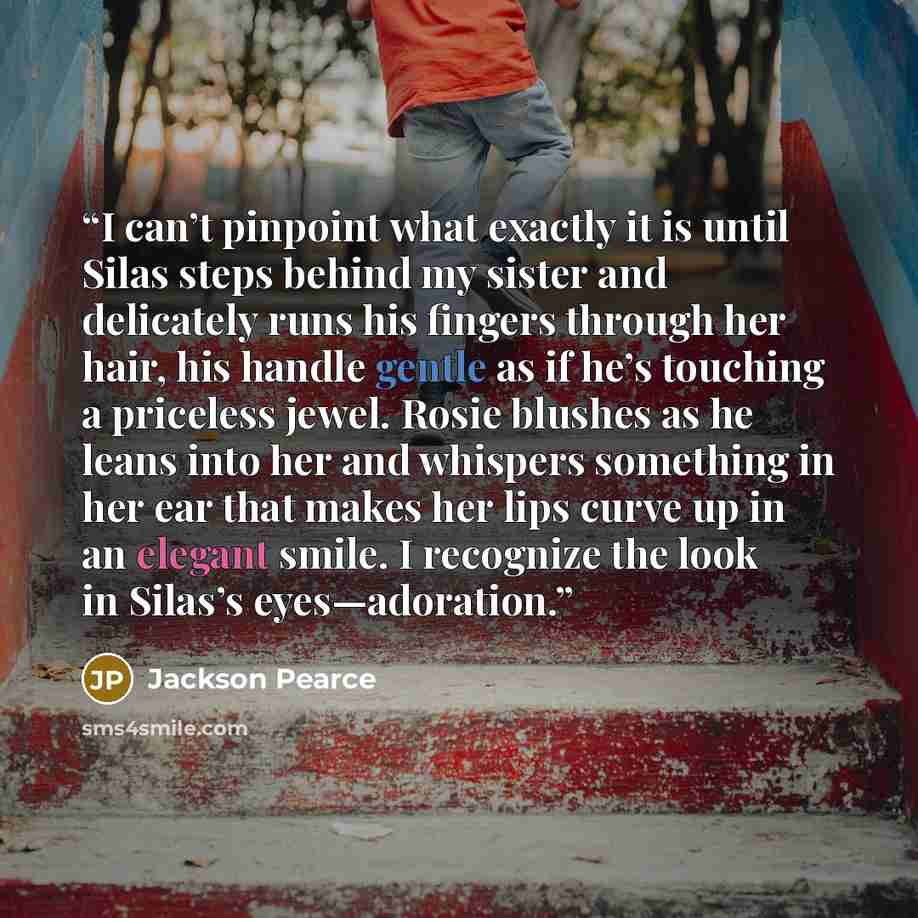 “I can’t pinpoint what exactly it is until Silas steps behind my sister and delicately runs his fingers through her hair, his handle gentle as if he’s touching a priceless jewel. Rosie blushes as he leans into her and whispers something in her ear that makes her lips curve up in an elegant smile. I…” quote by Jackson Pearce