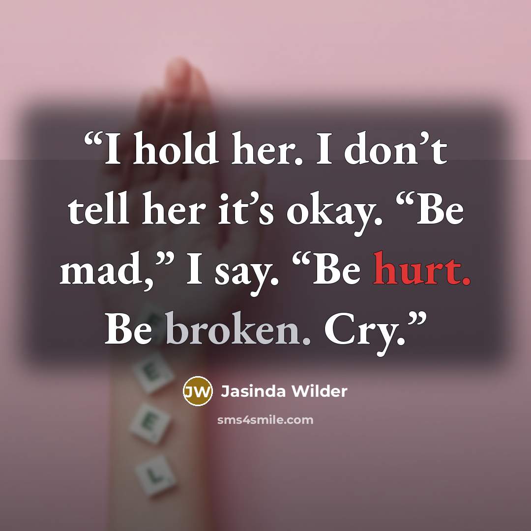 “I hold her. I don’t tell her it’s okay. “Be mad,” I say. “Be hurt. Be broken. Cry.” quote by Jasinda Wilder