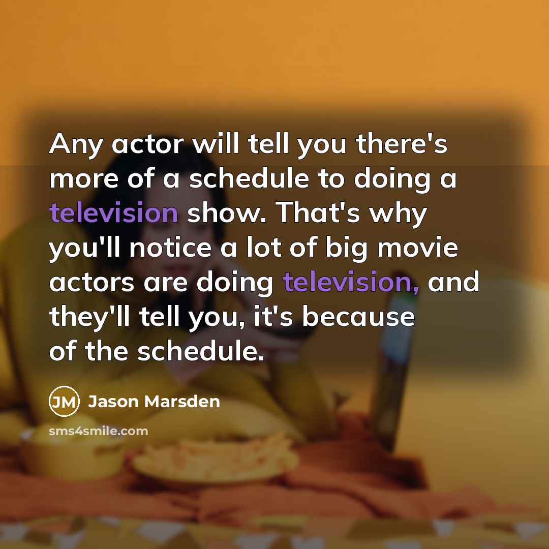 “Any actor will tell you there's more of a schedule to doing a television show. That's why you'll notice a lot of big movie actors are doing television, and they'll tell you, it's because of the schedule.” quote by Jason Marsden