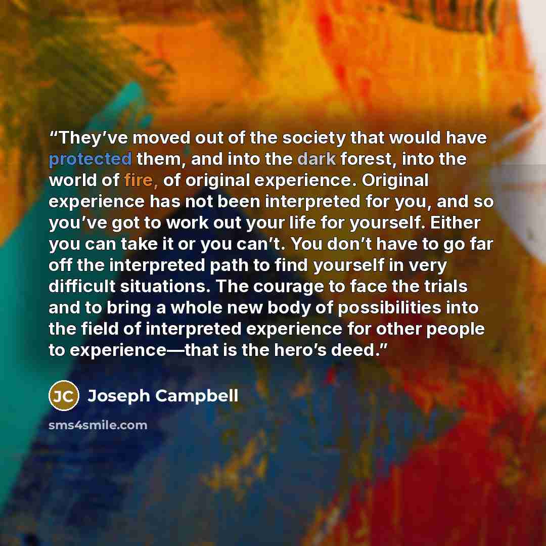 “They’ve moved out of the society that would have protected them, and into the dark forest, into the world of fire, of original experience. Original experience has not been interpreted for you, and so you’ve got to work out your life for yourself. Either you can take it or you can’t. You don’t have…” quote by Joseph Campbell