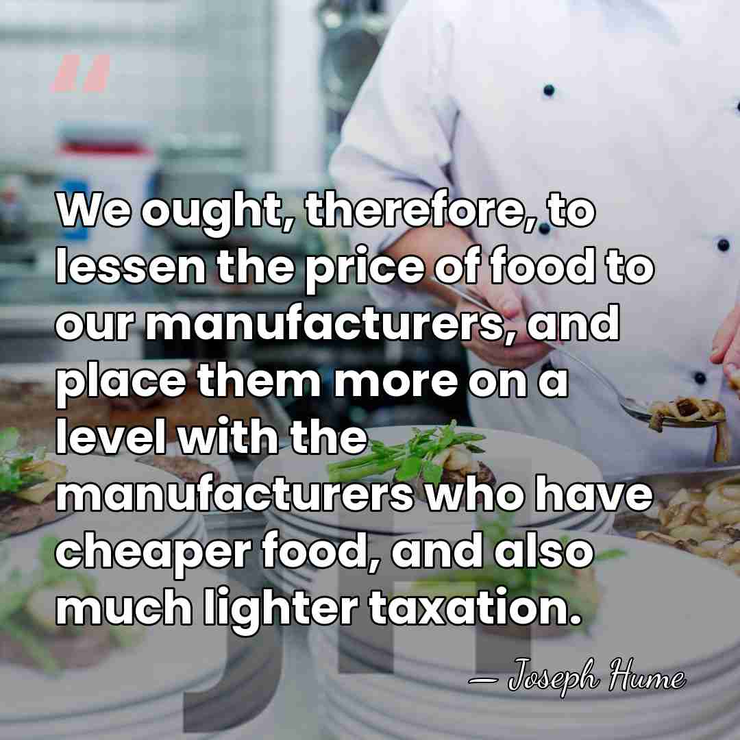 We ought, therefore, to lessen the price of food to our manufacturers,&hellip; - Joseph Hume