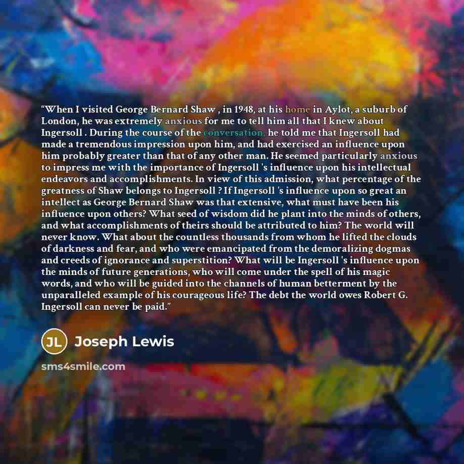 “When I visited George Bernard Shaw , in 1948, at his home in Aylot, a suburb of London, he was extremely anxious for me to tell him all that I knew about Ingersoll . During the course of the conversation, he told me that Ingersoll had made a tremendous impression upon him, and had exercised an…” quote by Joseph Lewis