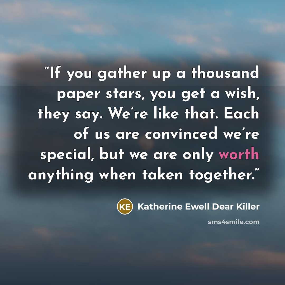 “If you gather up a thousand paper stars, you get a wish, they say. We’re like that. Each of us are convinced we’re special, but we are only worth anything when taken together.” quote by Katherine Ewell Dear Killer