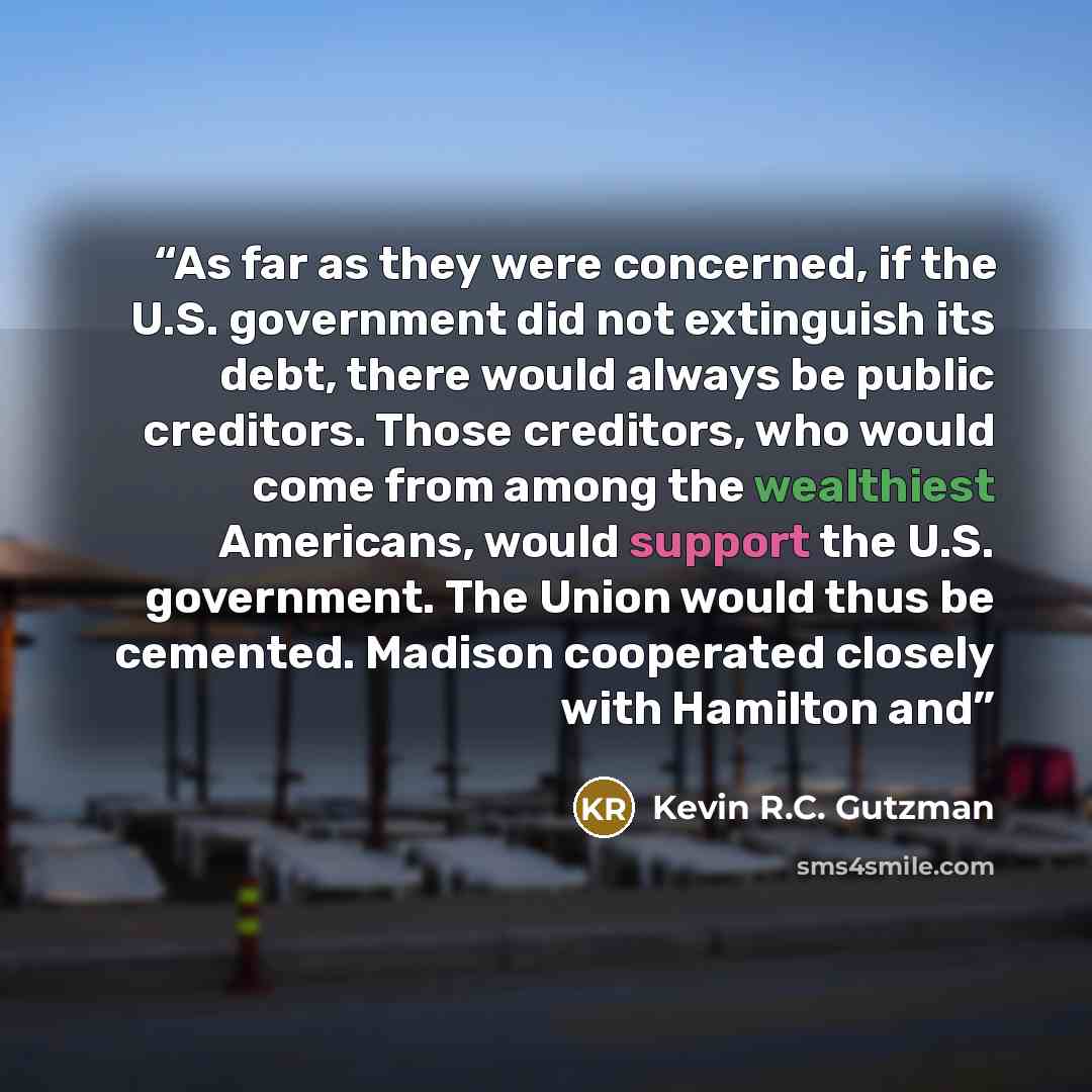 “As far as they were concerned, if the U.S. government did not extinguish its debt, there would always be public creditors. Those creditors, who would come from among the wealthiest Americans, would support the U.S. government. The Union would thus be cemented. Madison cooperated closely with…” quote by Kevin R.C. Gutzman