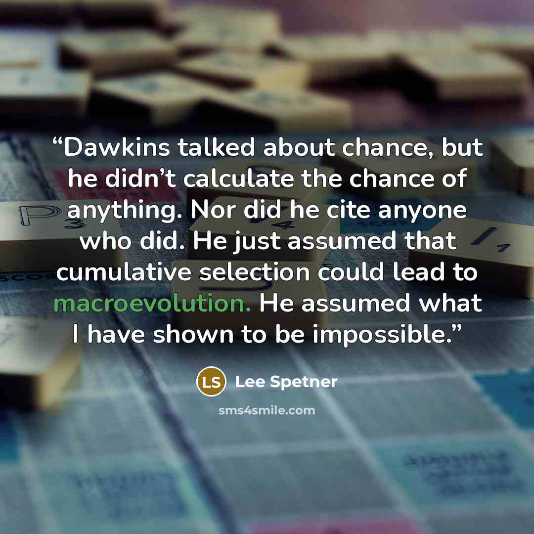 “Dawkins talked about chance, but he didn’t calculate the chance of anything. Nor did he cite anyone who did. He just assumed that cumulative selection could lead to macroevolution. He assumed what I have shown to be impossible.” quote by Lee Spetner