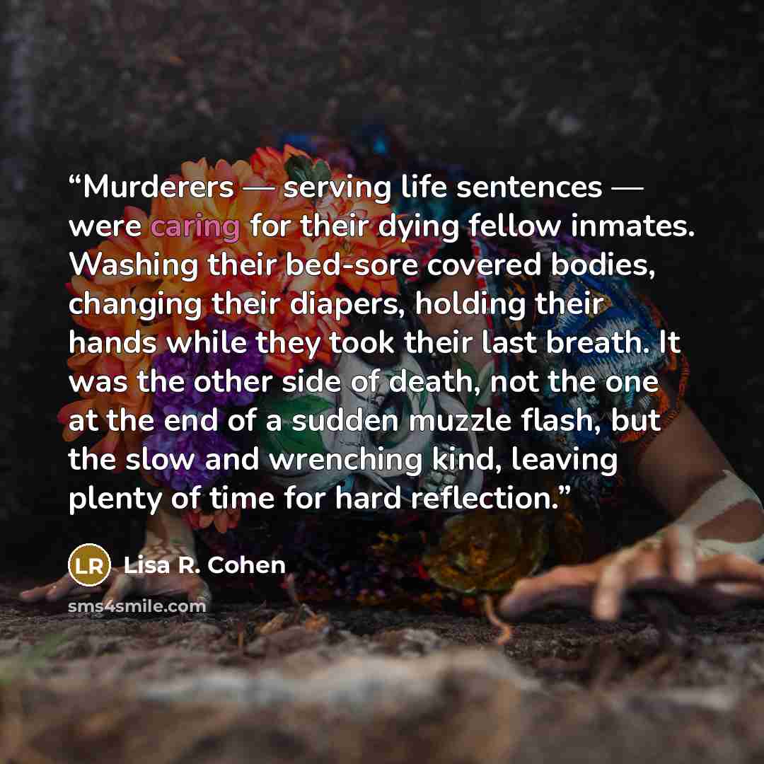 “Murderers — serving life sentences — were caring for their dying fellow inmates. Washing their bed-sore covered bodies, changing their diapers, holding their hands while they took their last breath. It was the other side of death, not the one at the end of a sudden muzzle flash, but the slow and…” quote by Lisa R. Cohen