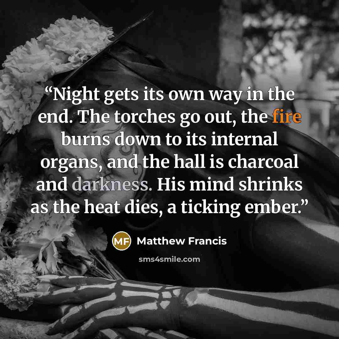 “Night gets its own way in the end. The torches go out, the fire burns down to its internal organs, and the hall is charcoal and darkness. His mind shrinks as the heat dies, a ticking ember.” quote by Matthew Francis