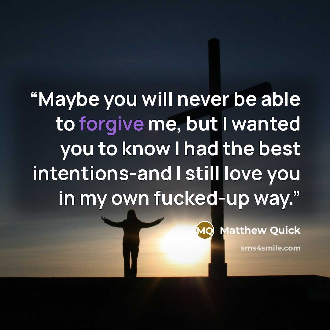 “Maybe you will never be able to forgive me, but I wanted you to know I had the best intentions-and I still love you in my own fucked-up way.” quote by Matthew Quick