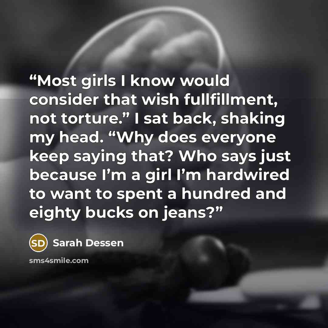 “Most girls I know would consider that wish fullfillment, not torture.” I sat back, shaking my head. “Why does everyone keep saying that? Who says just because I’m a girl I’m hardwired to want to spent a hundred and eighty bucks on jeans?” quote by Sarah Dessen