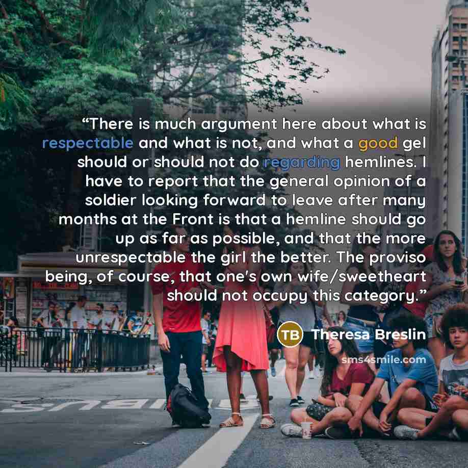 “There is much argument here about what is respectable and what is not, and what a good gel should or should not do regarding hemlines. I have to report that the general opinion of a soldier looking forward to leave after many months at the Front is that a hemline should go up as far as possible…” quote by Theresa Breslin