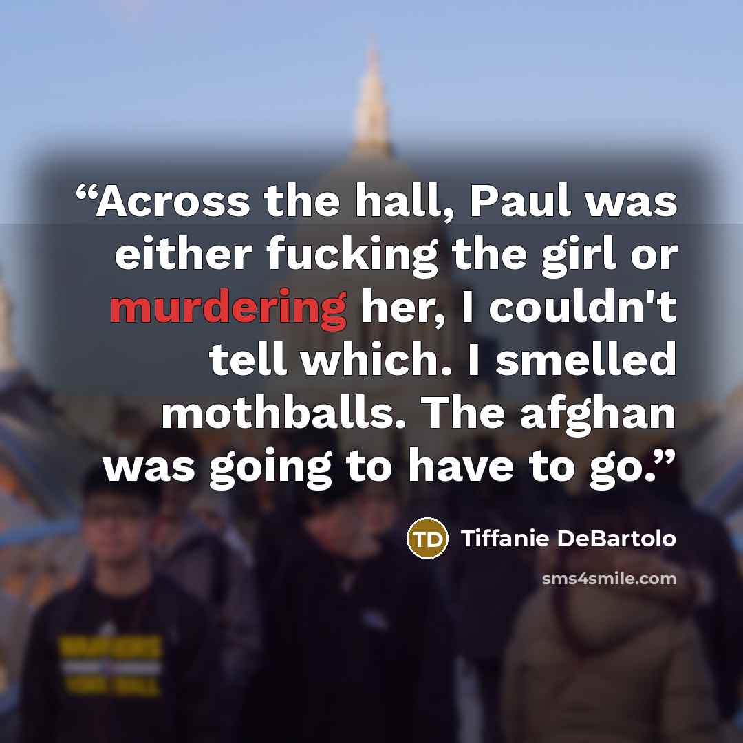 “Across the hall, Paul was either fucking the girl or murdering her, I couldn't tell which. I smelled mothballs. The afghan was going to have to go.” quote by Tiffanie DeBartolo