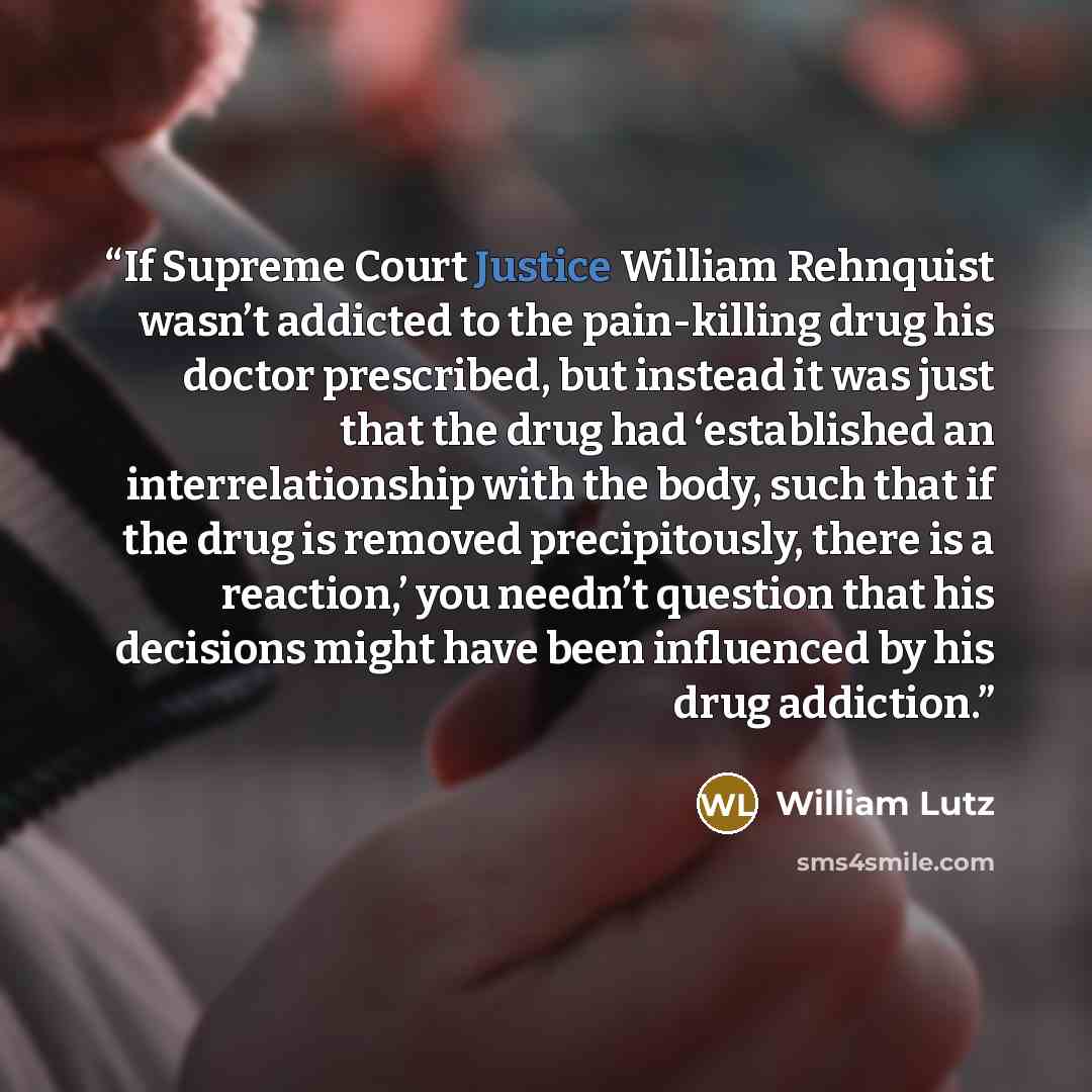 “If Supreme Court Justice William Rehnquist wasn’t addicted to the pain-killing drug his doctor prescribed, but instead it was just that the drug had ‘established an interrelationship with the body, such that if the drug is removed precipitously, there is a reaction,’ you needn’t question that his…” quote by William Lutz