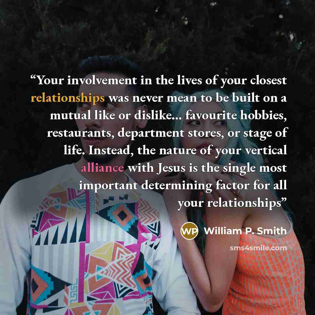 “Your involvement in the lives of your closest relationships was never mean to be built on a mutual like or dislike… favourite hobbies, restaurants, department stores, or stage of life. Instead, the nature of your vertical alliance with Jesus is the single most important determining factor for all…” quote by William P. Smith