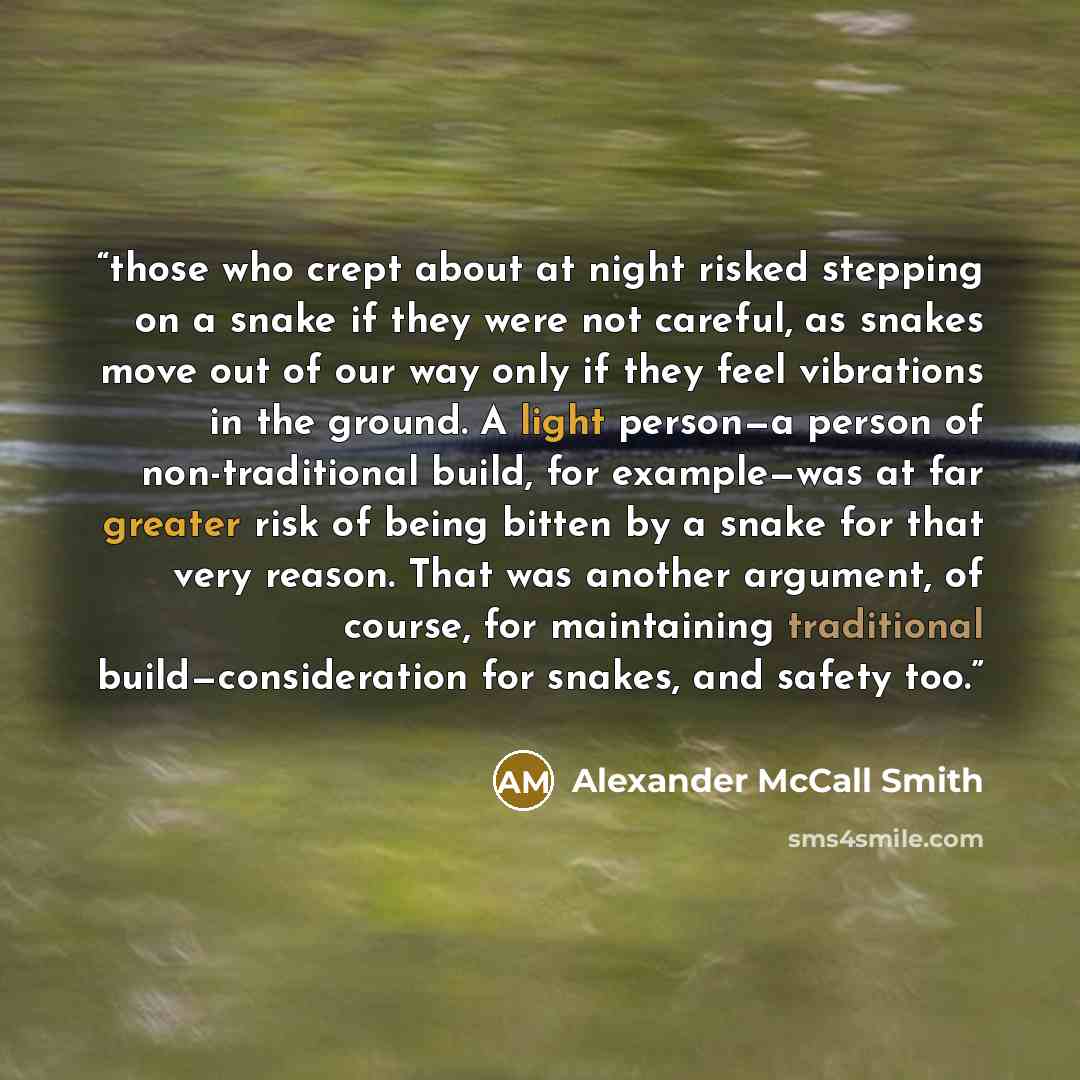 “those who crept about at night risked stepping on a snake if they were not careful, as snakes move out of our way only if they feel vibrations in the ground. A light person—a person of non-traditional build, for example—was at far greater risk of being bitten by a snake for that very reason. That…” quote by Alexander McCall Smith