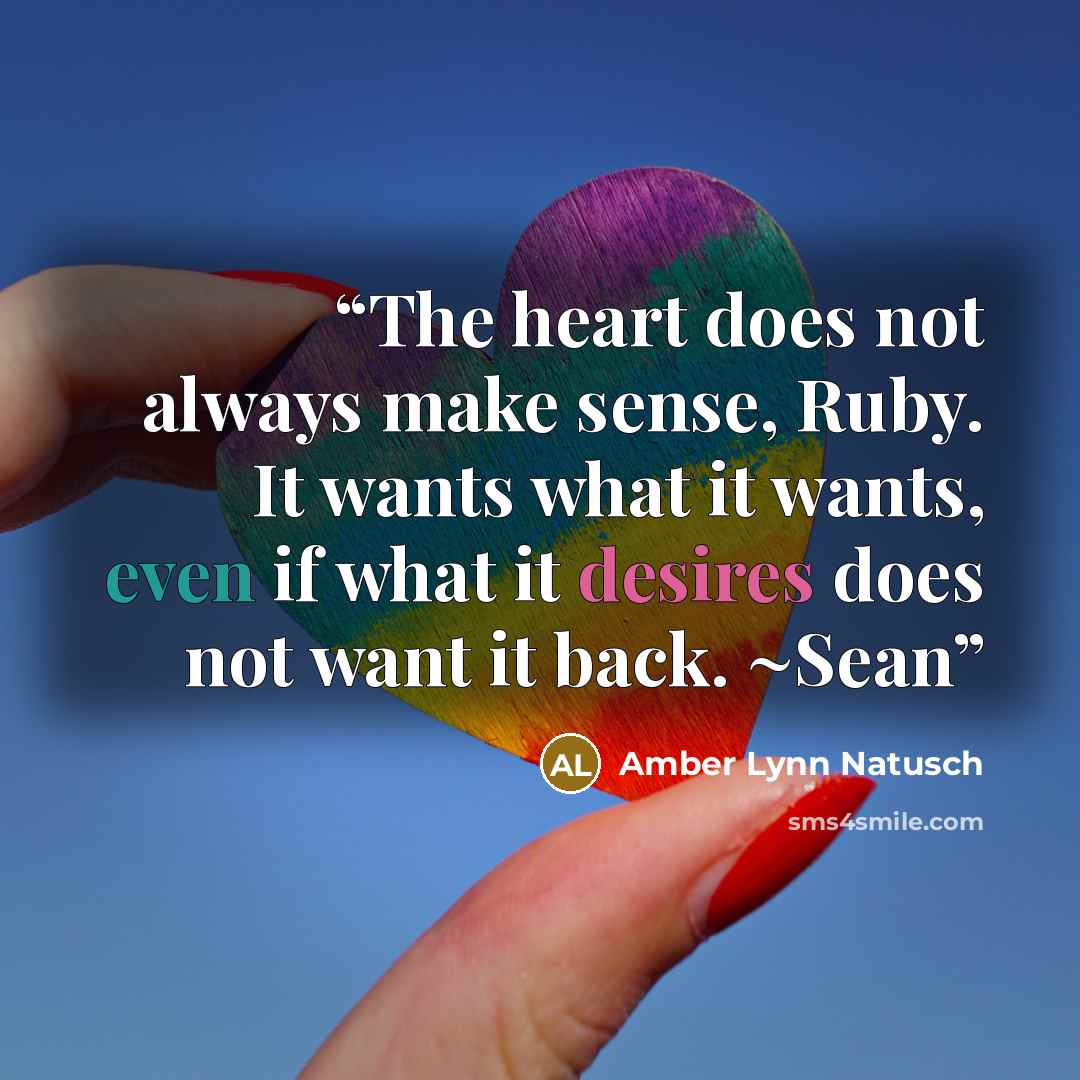 “The heart does not always make sense, Ruby. It wants what it wants, even if what it desires does not want it back. ~Sean” quote by Amber Lynn Natusch
