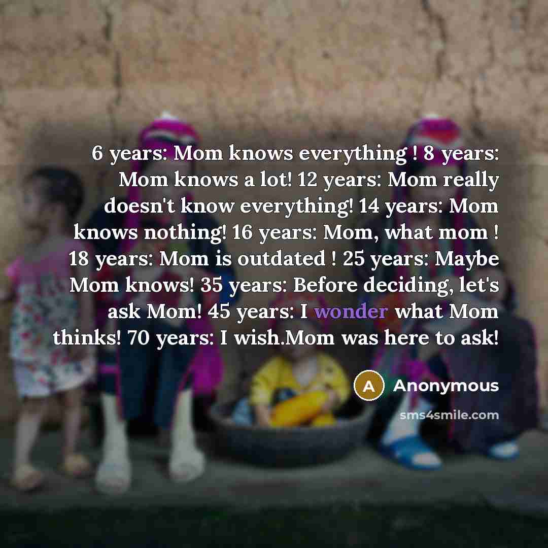 “6 years: Mom knows everything ! 8 years: Mom knows a lot! 12 years: Mom really doesn't know everything! 14 years: Mom knows nothing! 16 years: Mom, what mom ! 18 years: Mom is outdated ! 25 years: Maybe Mom knows! 35 years: Before deciding, let's ask Mom! 45 years: I wonder what Mom thinks! 70…” quote by Anonymous