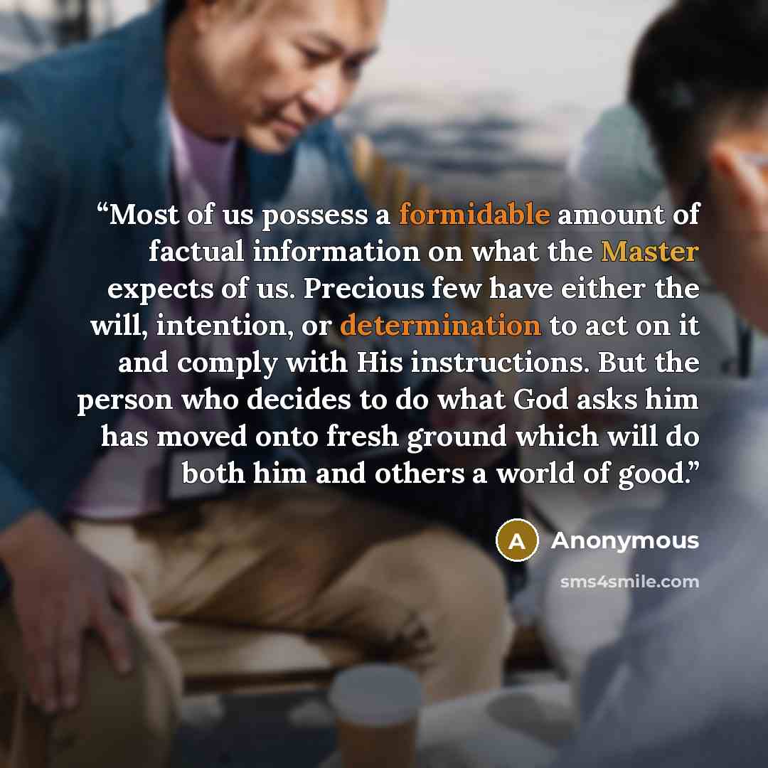 “Most of us possess a formidable amount of factual information on what the Master expects of us. Precious few have either the will, intention, or determination to act on it and comply with His instructions. But the person who decides to do what God asks him has moved onto fresh ground which will do…” quote by Anonymous