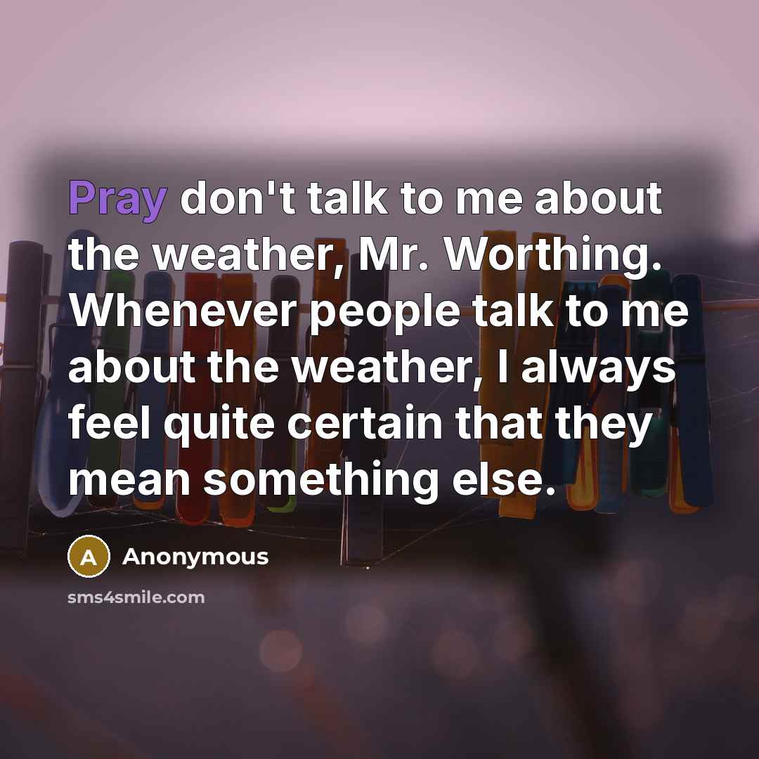 “Pray don't talk to me about the weather, Mr. Worthing. Whenever people talk to me about the weather, I always feel quite certain that they mean something else.” quote by Anonymous