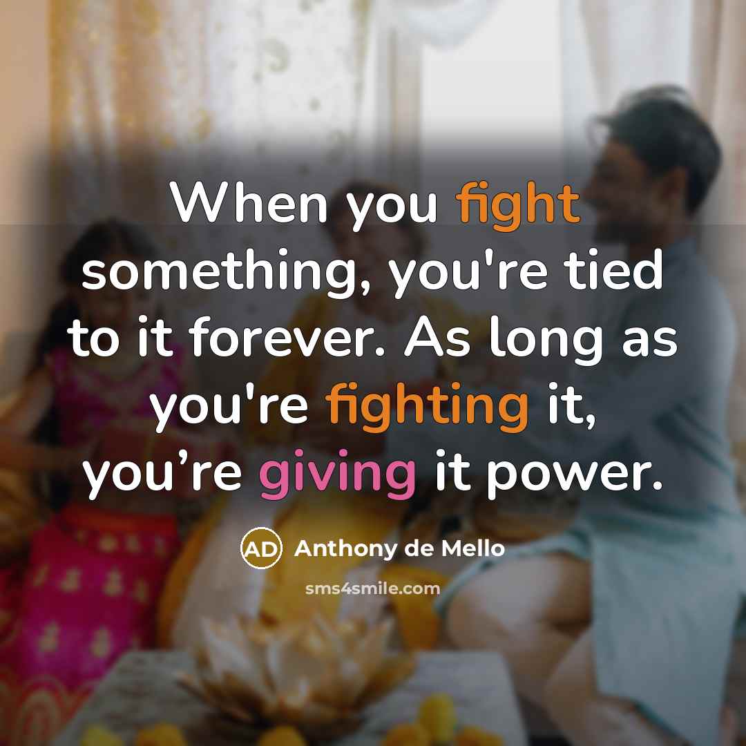 “When you fight something, you're tied to it forever. As long as you're fighting it, you’re giving it power.” quote by Anthony de Mello