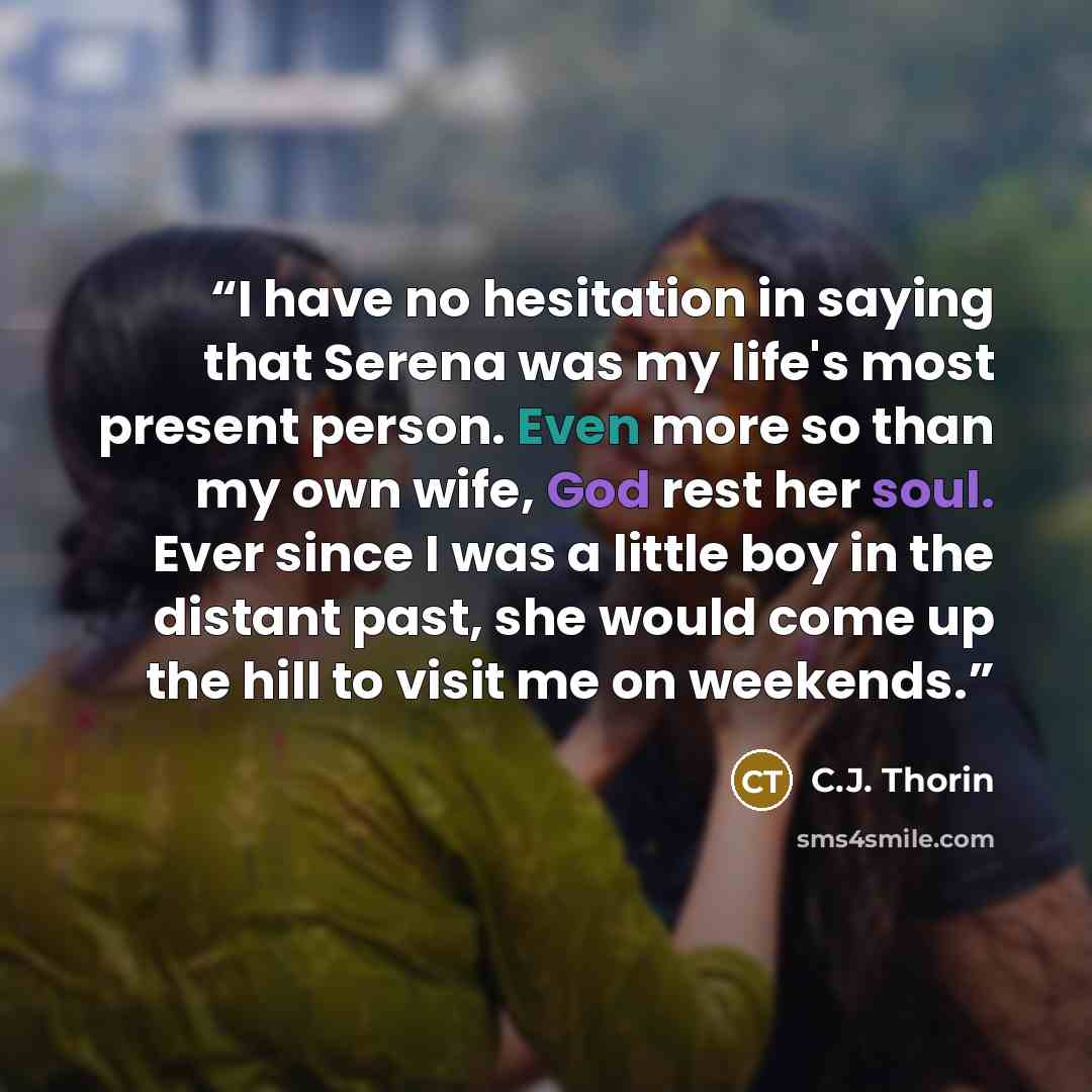 “I have no hesitation in saying that Serena was my life's most present person. Even more so than my own wife, God rest her soul. Ever since I was a little boy in the distant past, she would come up the hill to visit me on weekends.” quote by C.J. Thorin
