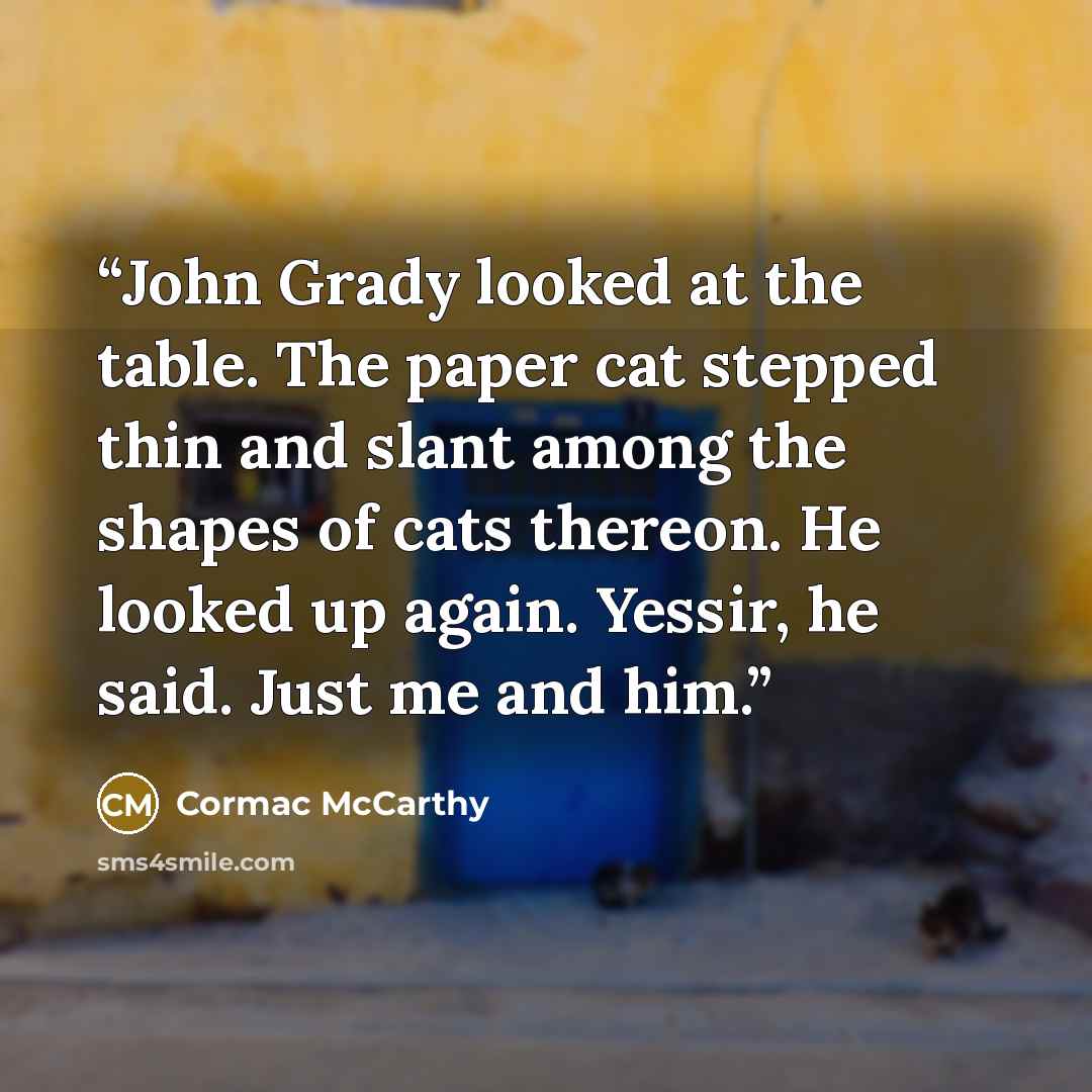 “John Grady looked at the table. The paper cat stepped thin and slant among the shapes of cats thereon. He looked up again. Yessir, he said. Just me and him.” quote by Cormac McCarthy