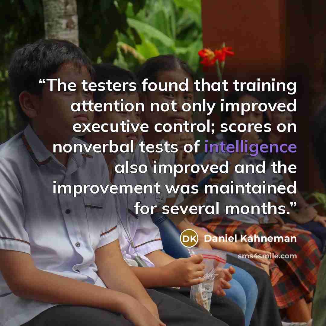 “The testers found that training attention not only improved executive control; scores on nonverbal tests of intelligence also improved and the improvement was maintained for several months.” quote by Daniel Kahneman