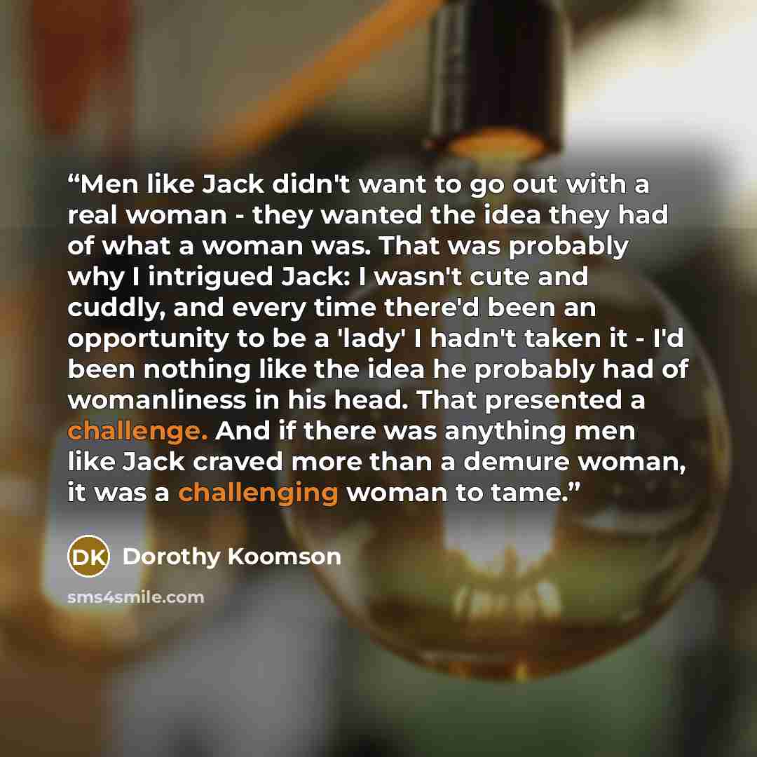 “Men like Jack didn't want to go out with a real woman - they wanted the idea they had of what a woman was. That was probably why I intrigued Jack: I wasn't cute and cuddly, and every time there'd been an opportunity to be a 'lady' I hadn't taken it - I'd been nothing like the idea he probably had…” quote by Dorothy Koomson