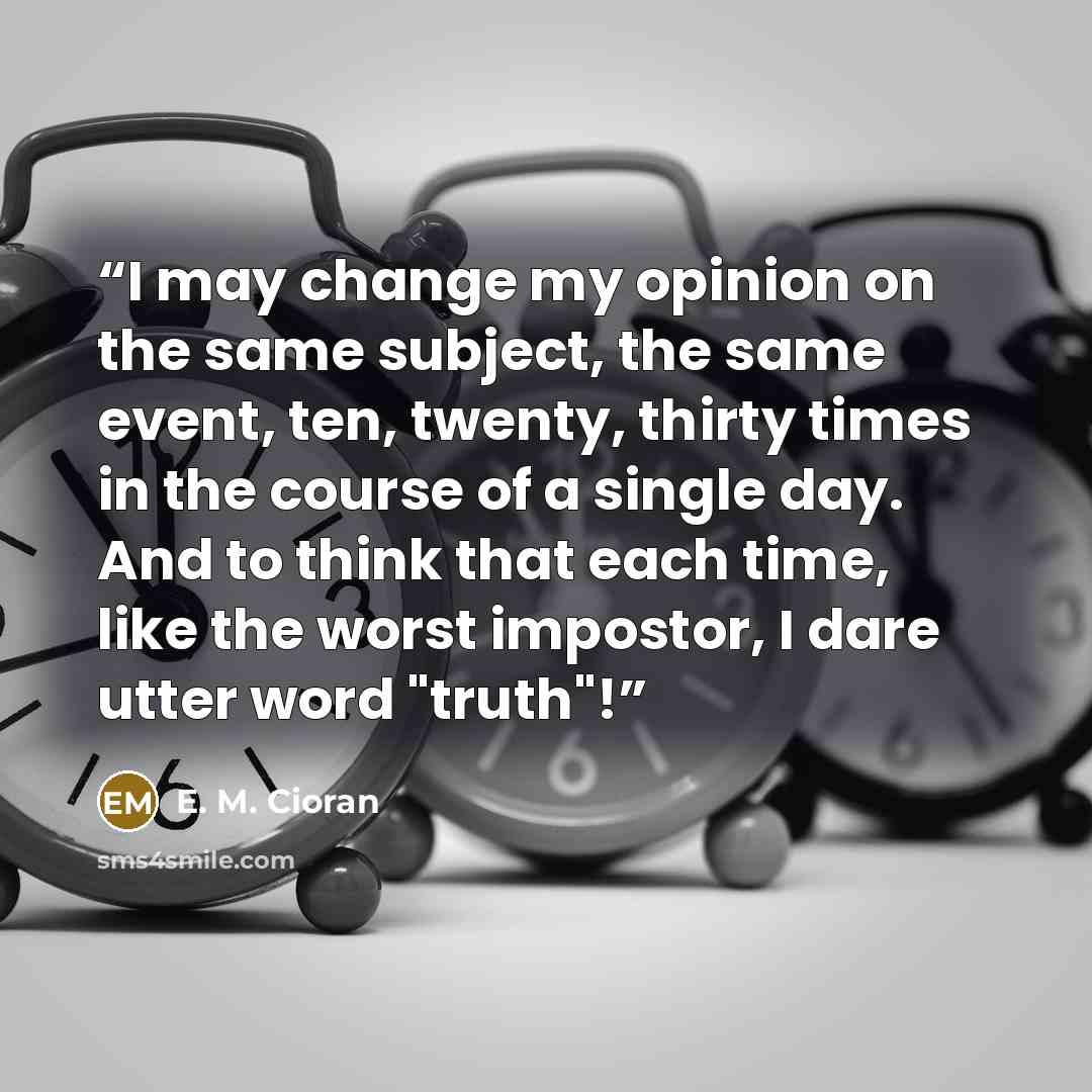“I may change my opinion on the same subject, the same event, ten, twenty, thirty times in the course of a single day. And to think that each time, like the worst impostor, I dare utter word "truth"!” quote by E. M. Cioran