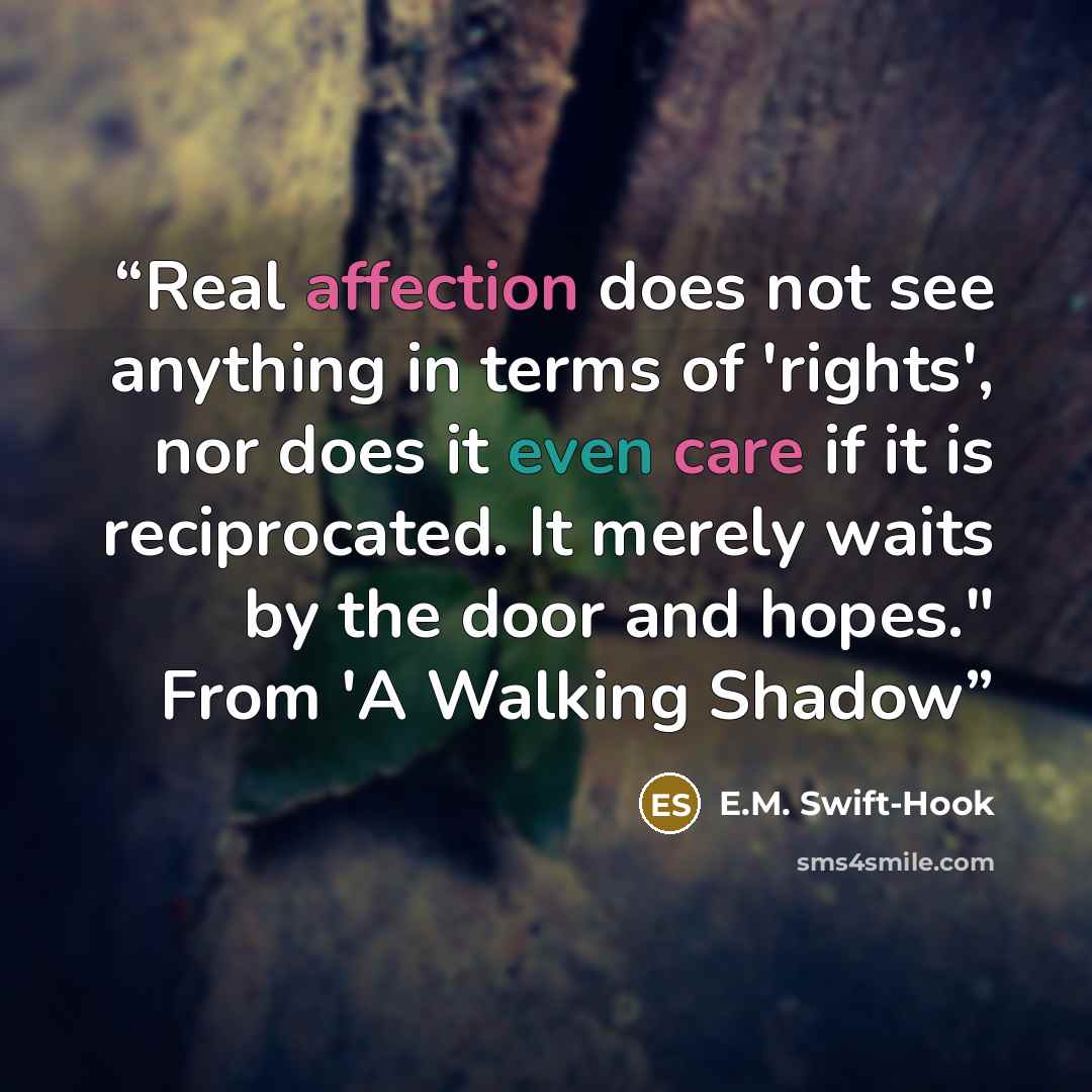 “Real affection does not see anything in terms of 'rights', nor does it even care if it is reciprocated. It merely waits by the door and hopes." From 'A Walking Shadow” quote by E.M. Swift-Hook
