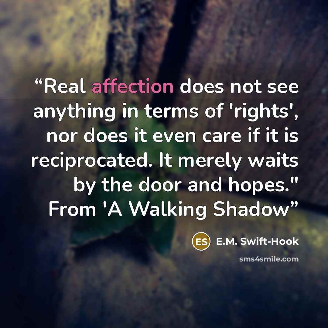 “Real affection does not see anything in terms of 'rights', nor does it even care if it is reciprocated. It merely waits by the door and hopes." From 'A Walking Shadow” quote by E.M. Swift-Hook