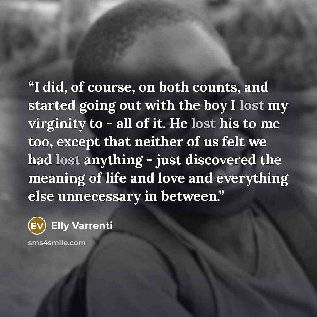 “I did, of course, on both counts, and started going out with the boy I lost my virginity to - all of it. He lost his to me too, except that neither of us felt we had lost anything - just discovered the meaning of life and love and everything else unnecessary in between.” quote by Elly Varrenti