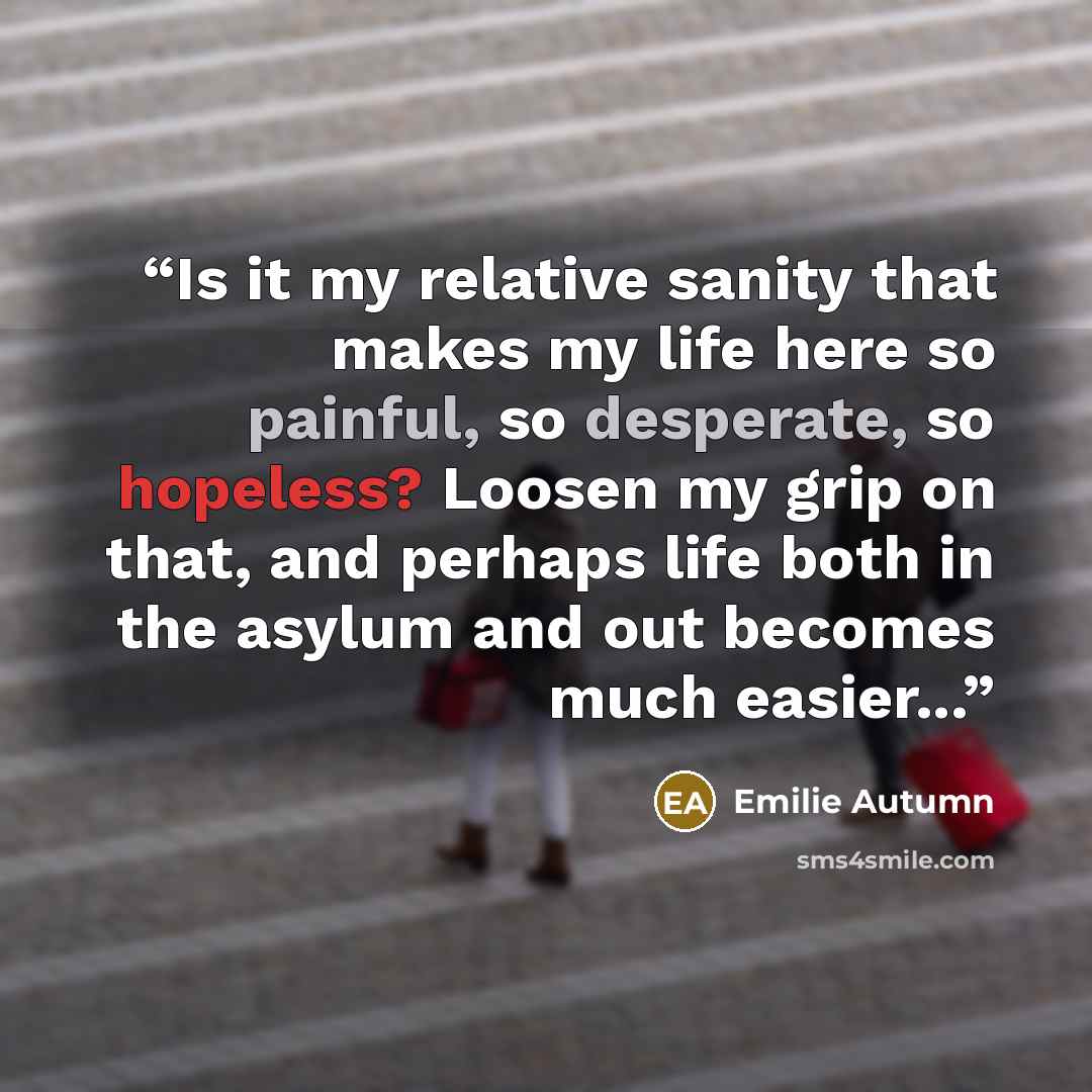 “Is it my relative sanity that makes my life here so painful, so desperate, so hopeless? Loosen my grip on that, and perhaps life both in the asylum and out becomes much easier...” quote by Emilie Autumn