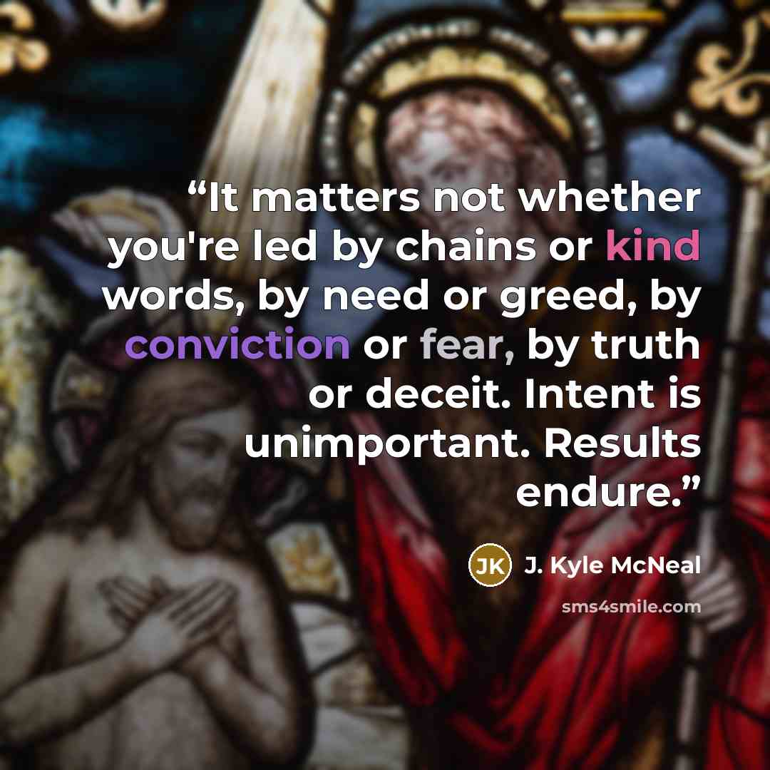 “It matters not whether you're led by chains or kind words, by need or greed, by conviction or fear, by truth or deceit. Intent is unimportant. Results endure.” quote by J. Kyle McNeal