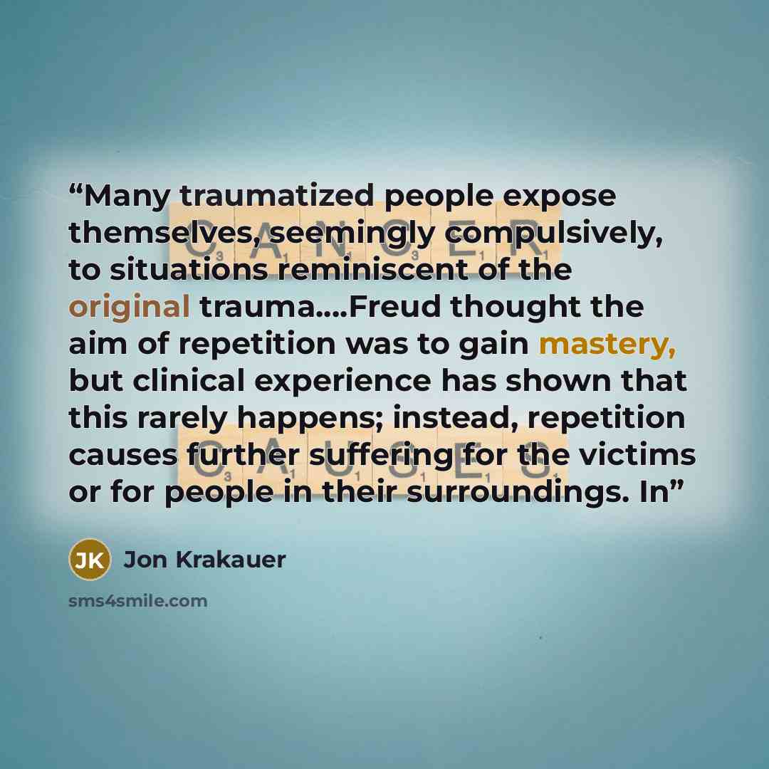 “Many traumatized people expose themselves, seemingly compulsively, to situations reminiscent of the original trauma….Freud thought the aim of repetition was to gain mastery, but clinical experience has shown that this rarely happens; instead, repetition causes further suffering for the victims or…” quote by Jon Krakauer