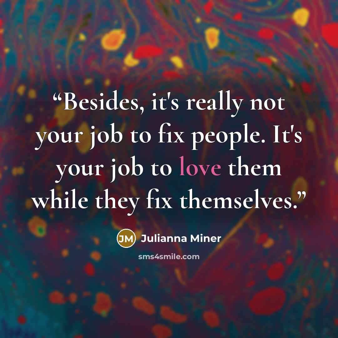 “Besides, it's really not your job to fix people. It's your job to love them while they fix themselves.” quote by Julianna Miner