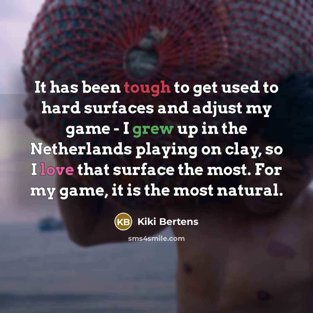 “It has been tough to get used to hard surfaces and adjust my game - I grew up in the Netherlands playing on clay, so I love that surface the most. For my game, it is the most natural.” quote by Kiki Bertens