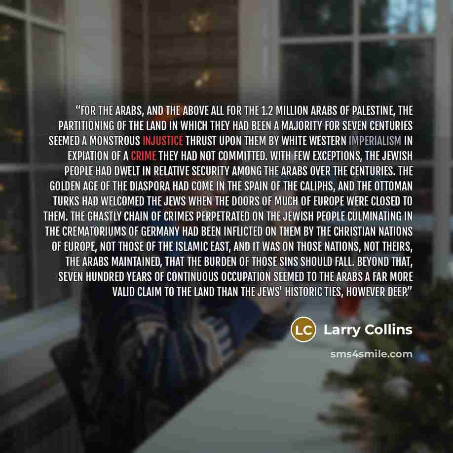 “For the Arabs, and the above all for the 1.2 million Arabs of Palestine, the partitioning of the land in which they had been a majority for seven centuries seemed a monstrous injustice thrust upon them by white Western imperialism in expiation of a crime they had not committed. With few…” quote by Larry Collins