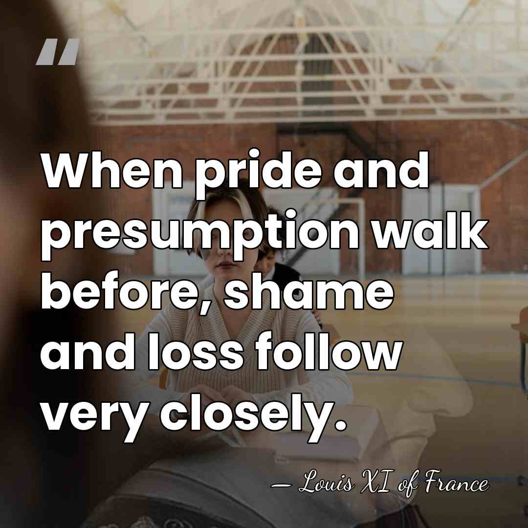 When pride and presumption walk before, shame and loss follow very closely. - Louis XI of France