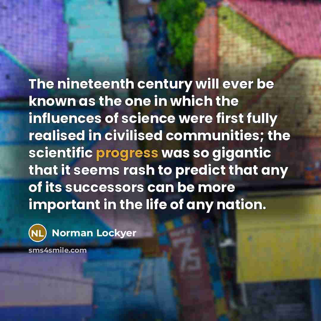 “The nineteenth century will ever be known as the one in which the influences of science were first fully realised in civilised communities; the scientific progress was so gigantic that it seems rash to predict that any of its successors can be more important in the life of any nation.” quote by Norman Lockyer
