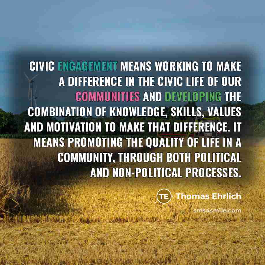 “Civic engagement means working to make a difference in the civic life of our communities and developing the combination of knowledge, skills, values and motivation to make that difference. It means promoting the quality of life in a community, through both political and non-political processes.” quote by Thomas Ehrlich