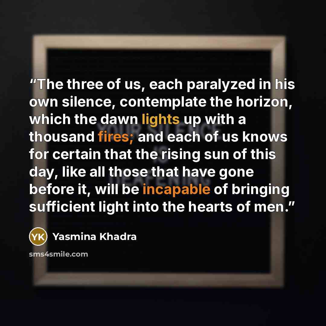 “The three of us, each paralyzed in his own silence, contemplate the horizon, which the dawn lights up with a thousand fires; and each of us knows for certain that the rising sun of this day, like all those that have gone before it, will be incapable of bringing sufficient light into the hearts of…” quote by Yasmina Khadra