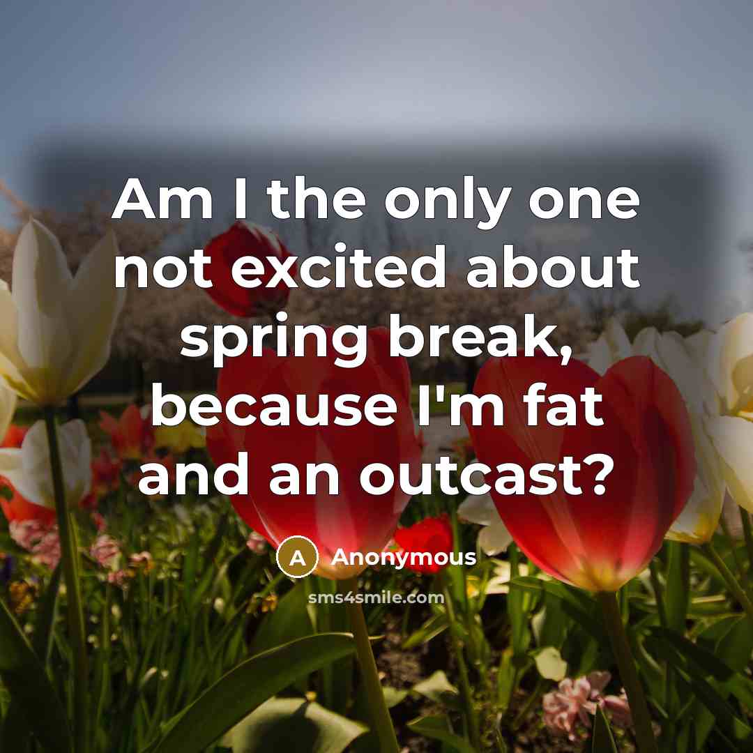“Am I the only one not excited about spring break, because I'm fat and an outcast?” quote by Anonymous