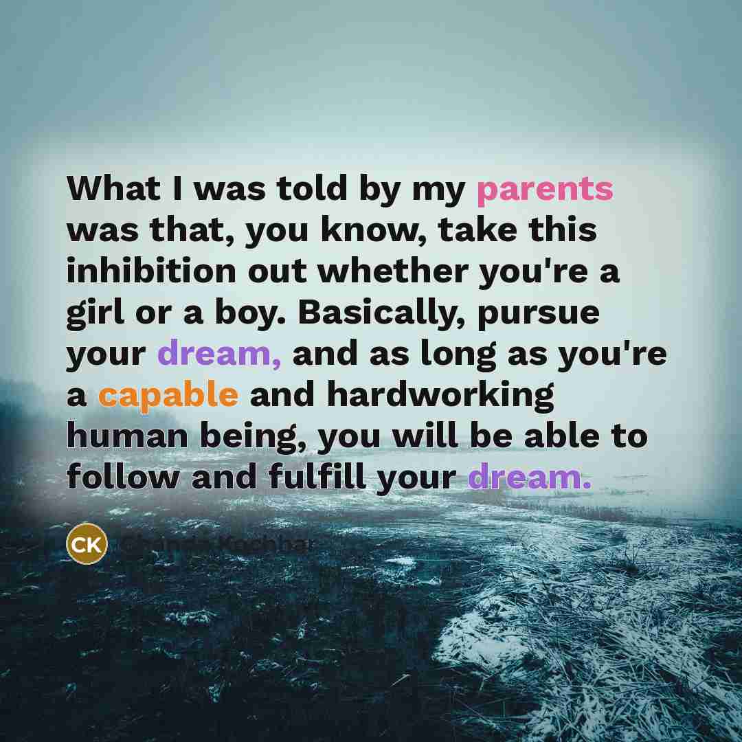 “What I was told by my parents was that, you know, take this inhibition out whether you're a girl or a boy. Basically, pursue your dream, and as long as you're a capable and hardworking human being, you will be able to follow and fulfill your dream.” quote by Chanda Kochhar