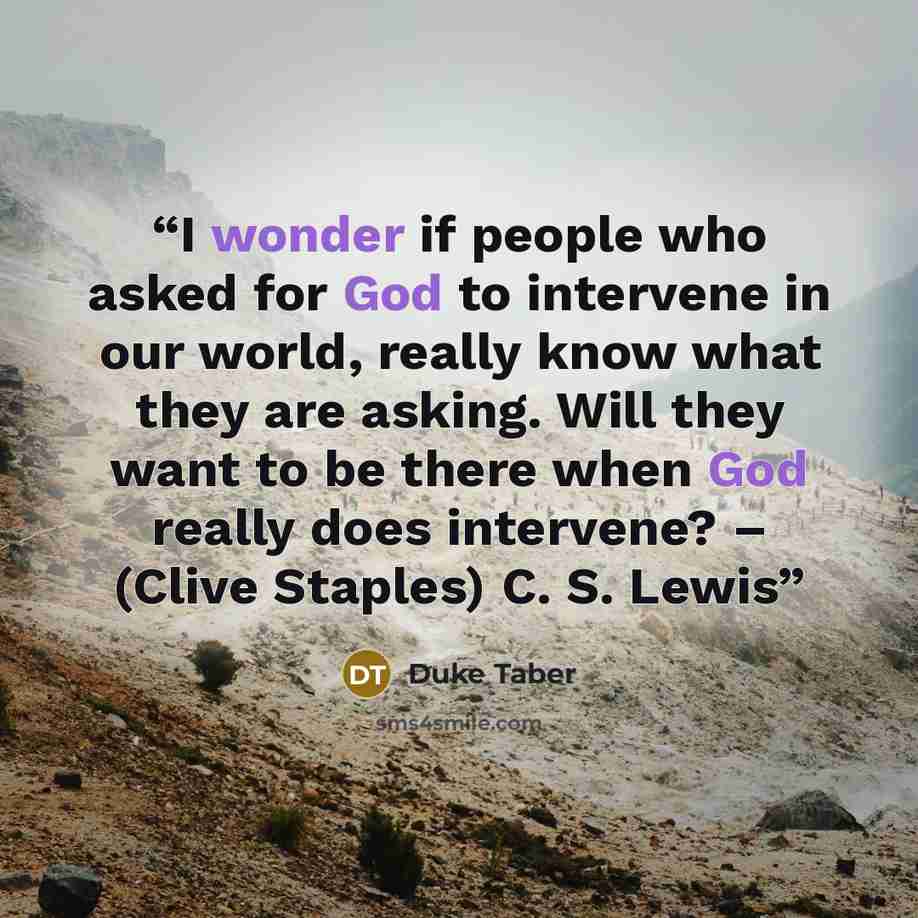 “I wonder if people who asked for God to intervene in our world, really know what they are asking. Will they want to be there when God really does intervene? – (Clive Staples) C. S. Lewis” quote by Duke Taber