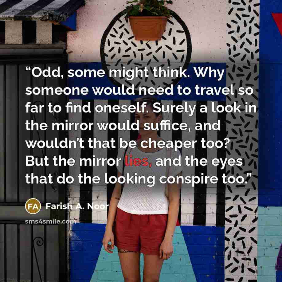 “Odd, some might think. Why someone would need to travel so far to find oneself. Surely a look in the mirror would suffice, and wouldn’t that be cheaper too? But the mirror lies, and the eyes that do the looking conspire too.” quote by Farish A. Noor