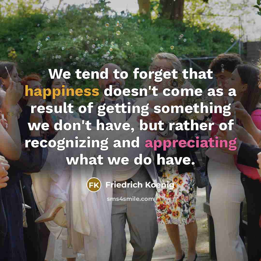 “We tend to forget that happiness doesn't come as a result of getting something we don't have, but rather of recognizing and appreciating what we do have.” quote by Friedrich Koenig